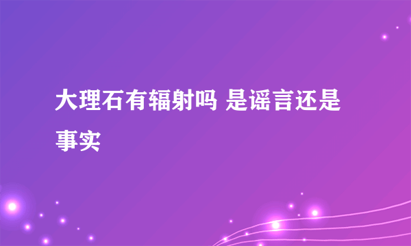 大理石有辐射吗 是谣言还是事实