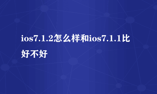 ios7.1.2怎么样和ios7.1.1比好不好