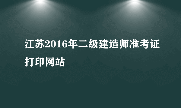 江苏2016年二级建造师准考证打印网站