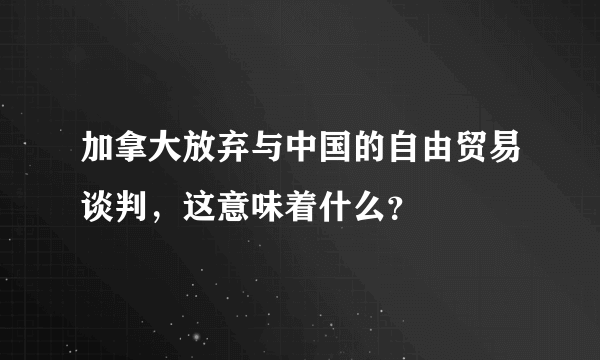 加拿大放弃与中国的自由贸易谈判，这意味着什么？