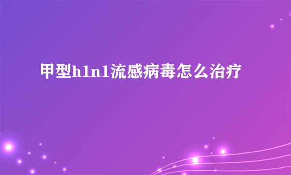 甲型h1n1流感病毒怎么治疗