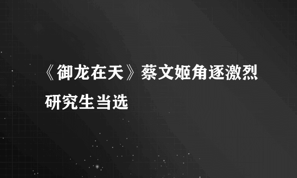 《御龙在天》蔡文姬角逐激烈 研究生当选