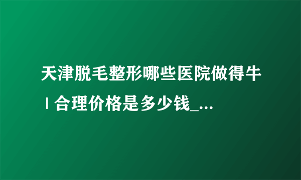 天津脱毛整形哪些医院做得牛 | 合理价格是多少钱_如何脱毛？