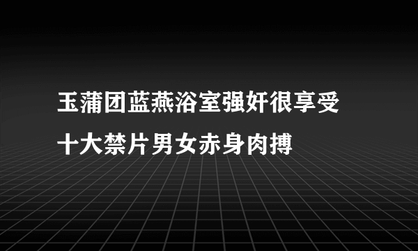 玉蒲团蓝燕浴室强奸很享受 十大禁片男女赤身肉搏