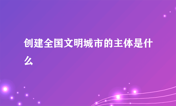 创建全国文明城市的主体是什么