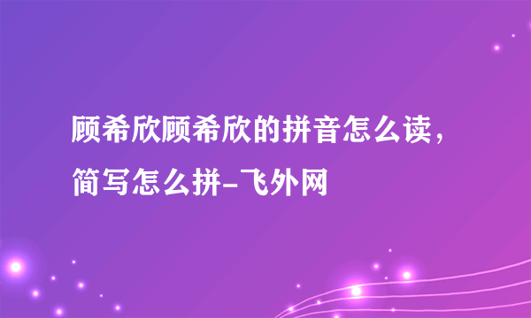 顾希欣顾希欣的拼音怎么读，简写怎么拼-飞外网