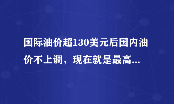 国际油价超130美元后国内油价不上调，现在就是最高价位了吗？