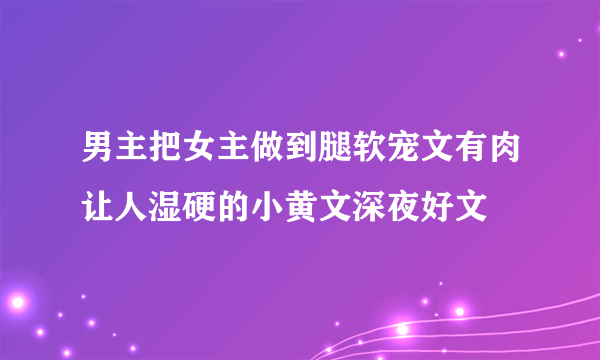 男主把女主做到腿软宠文有肉让人湿硬的小黄文深夜好文