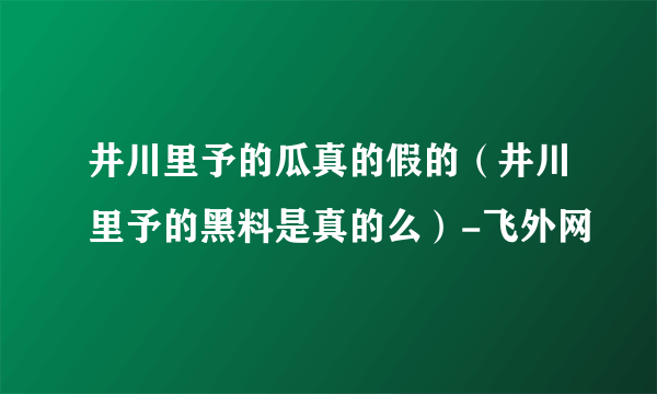 井川里予的瓜真的假的（井川里予的黑料是真的么）-飞外网