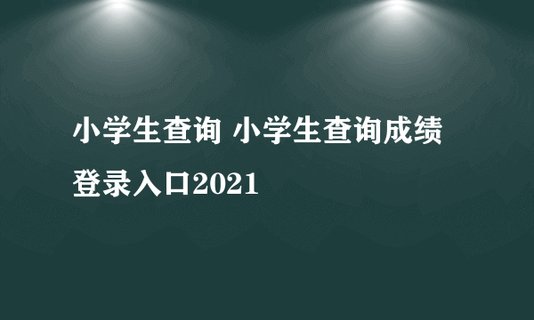 小学生查询 小学生查询成绩登录入口2021