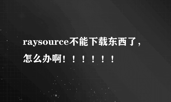 raysource不能下载东西了，怎么办啊！！！！！！