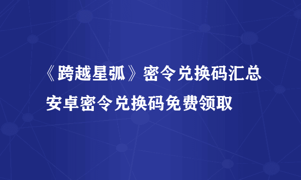 《跨越星弧》密令兑换码汇总 安卓密令兑换码免费领取
