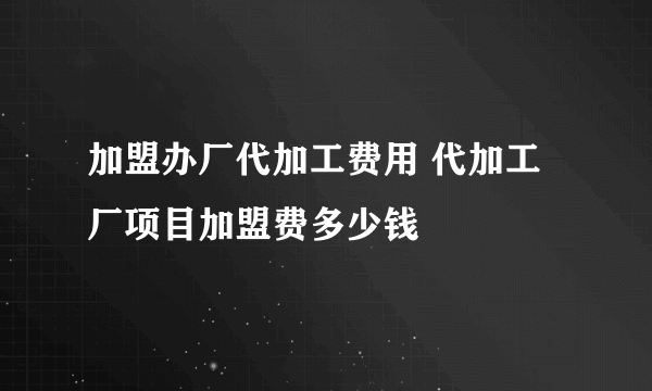 加盟办厂代加工费用 代加工厂项目加盟费多少钱