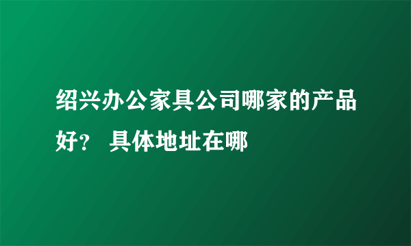 绍兴办公家具公司哪家的产品好？ 具体地址在哪