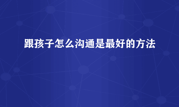 跟孩子怎么沟通是最好的方法