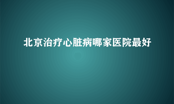 北京治疗心脏病哪家医院最好