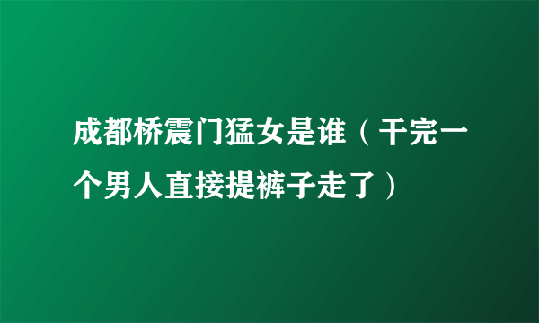 成都桥震门猛女是谁（干完一个男人直接提裤子走了）