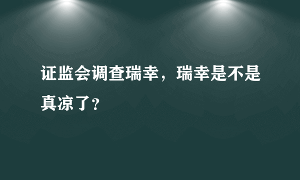 证监会调查瑞幸，瑞幸是不是真凉了？