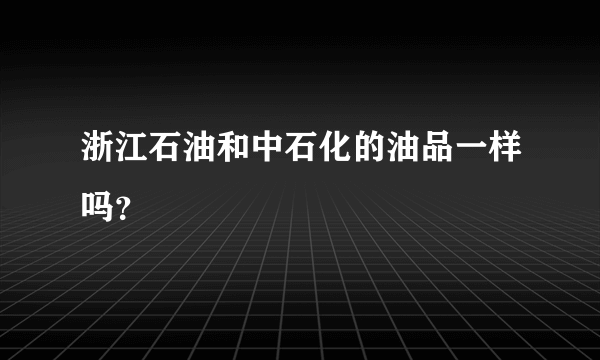 浙江石油和中石化的油品一样吗？