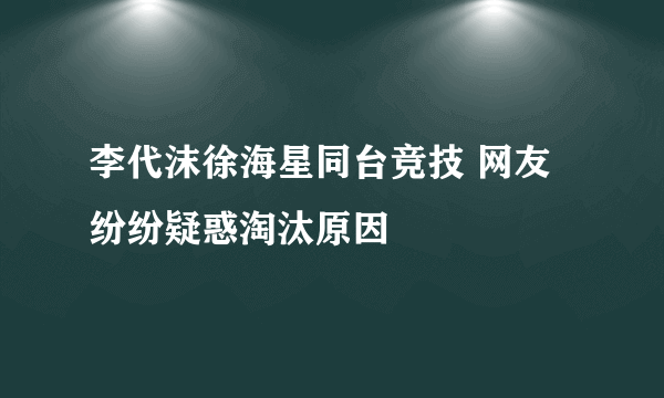 李代沫徐海星同台竞技 网友纷纷疑惑淘汰原因