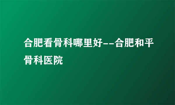 合肥看骨科哪里好--合肥和平骨科医院