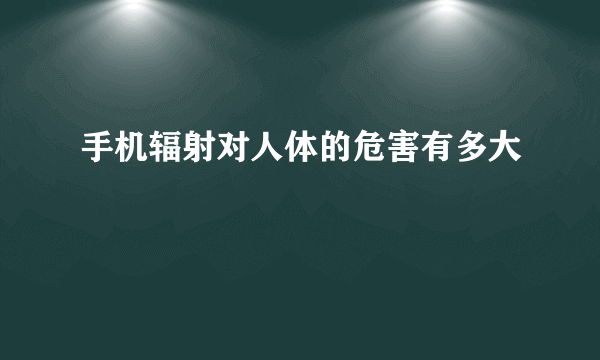 手机辐射对人体的危害有多大