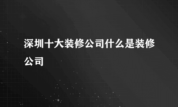 深圳十大装修公司什么是装修公司