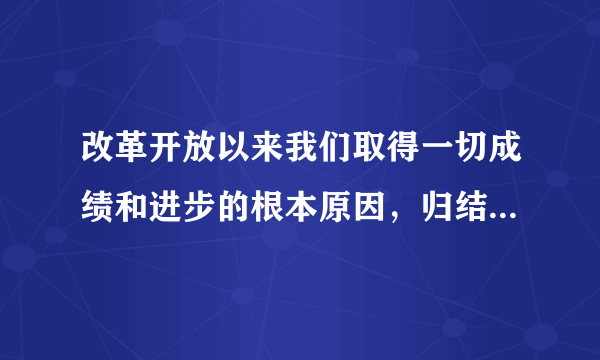 改革开放以来我们取得一切成绩和进步的根本原因，归结起来就是：