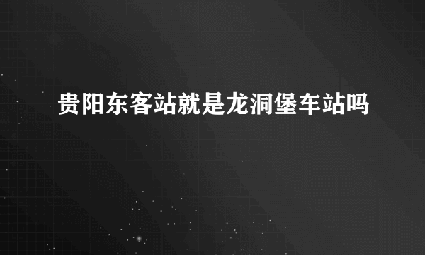 贵阳东客站就是龙洞堡车站吗