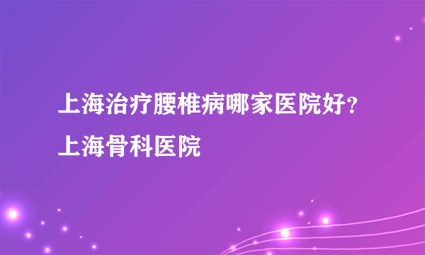 上海治疗腰椎病哪家医院好？上海骨科医院