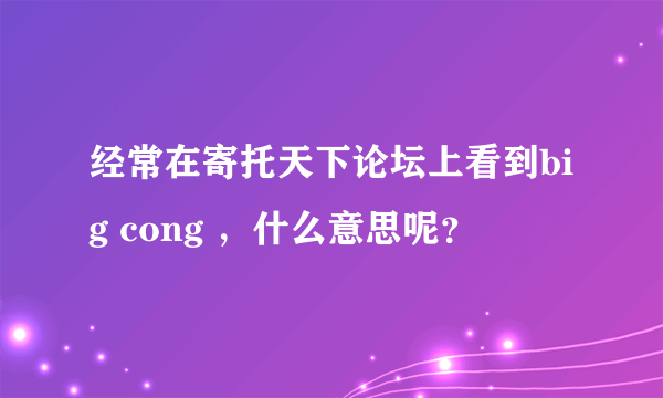 经常在寄托天下论坛上看到big cong ，什么意思呢？