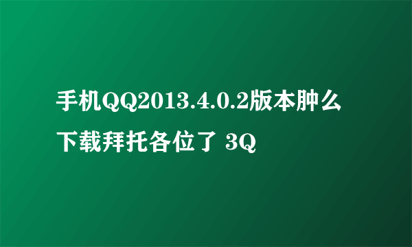 手机QQ2013.4.0.2版本肿么下载拜托各位了 3Q