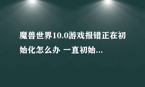 魔兽世界10.0游戏报错正在初始化怎么办 一直初始化解决方法