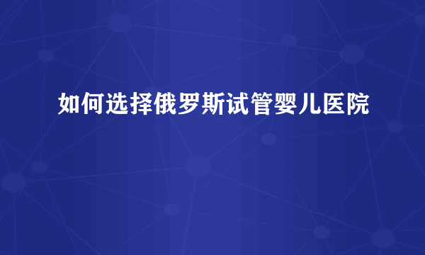 如何选择俄罗斯试管婴儿医院