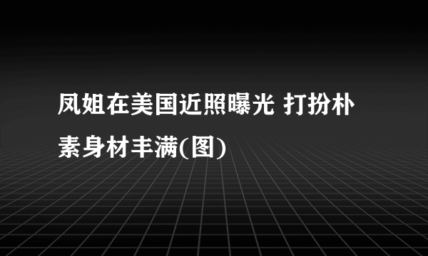 凤姐在美国近照曝光 打扮朴素身材丰满(图)