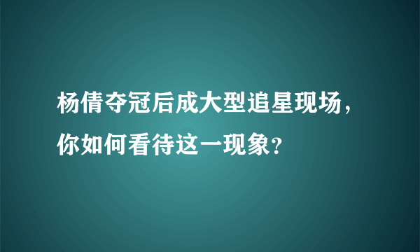 杨倩夺冠后成大型追星现场，你如何看待这一现象？