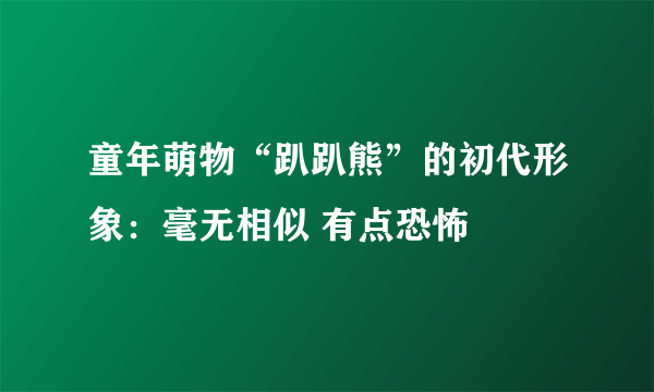 童年萌物“趴趴熊”的初代形象：毫无相似 有点恐怖