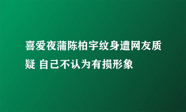 喜爱夜蒲陈柏宇纹身遭网友质疑 自己不认为有损形象