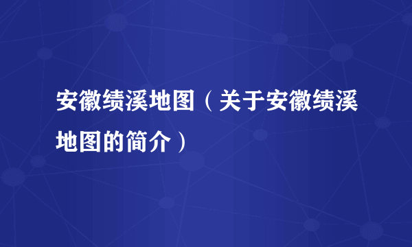 安徽绩溪地图（关于安徽绩溪地图的简介）