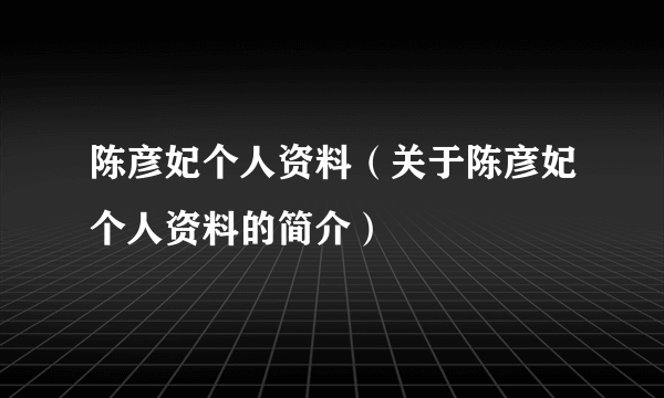 陈彦妃个人资料（关于陈彦妃个人资料的简介）