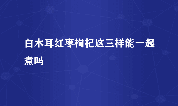 白木耳红枣枸杞这三样能一起煮吗