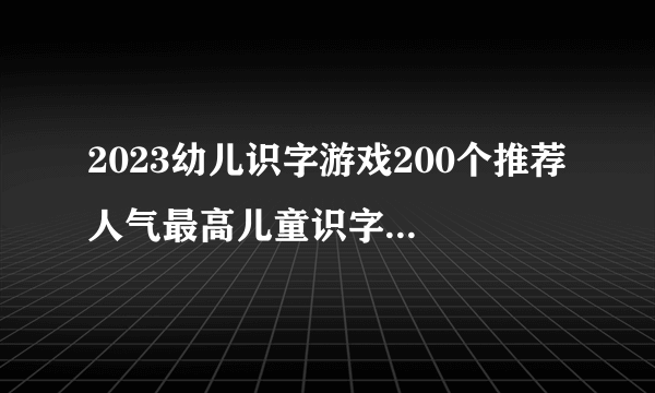 2023幼儿识字游戏200个推荐 人气最高儿童识字游戏排行