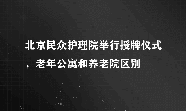 北京民众护理院举行授牌仪式，老年公寓和养老院区别