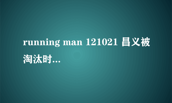 running man 121021 昌义被淘汰时放的什么歌