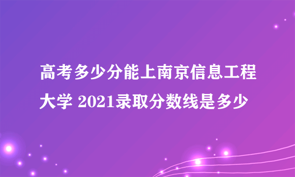 高考多少分能上南京信息工程大学 2021录取分数线是多少