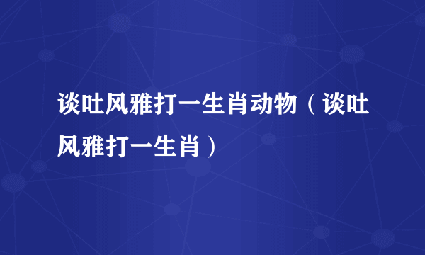 谈吐风雅打一生肖动物（谈吐风雅打一生肖）