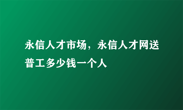 永信人才市场，永信人才网送普工多少钱一个人