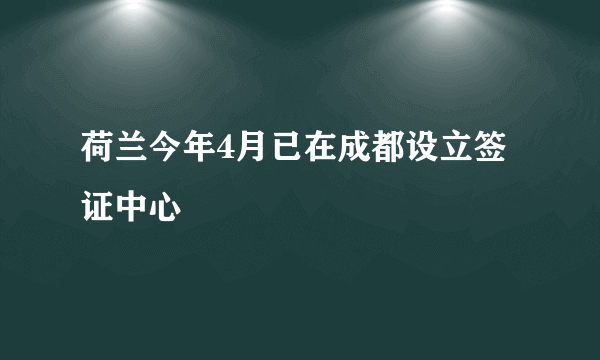 荷兰今年4月已在成都设立签证中心