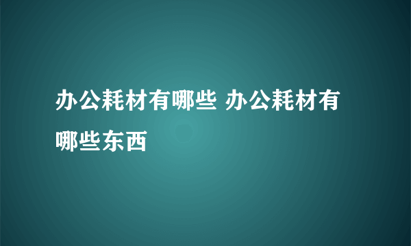 办公耗材有哪些 办公耗材有哪些东西