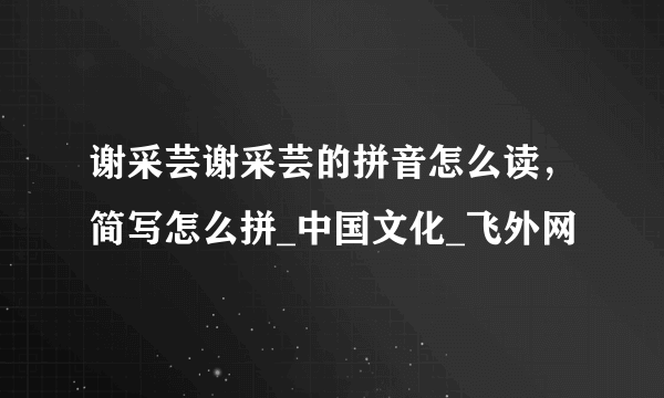 谢采芸谢采芸的拼音怎么读，简写怎么拼_中国文化_飞外网